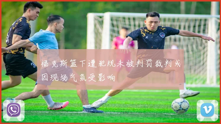 福克斯篮下遭犯规未被判罚裁判或因现场气氛受影响