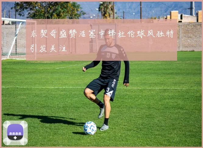 东契奇盛赞活塞中锋杜伦球风独特引发关注