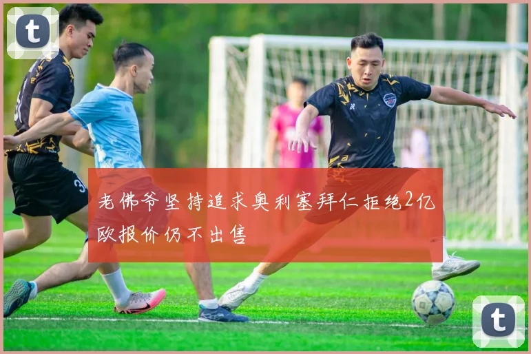 老佛爷坚持追求奥利塞拜仁拒绝2亿欧报价仍不出售