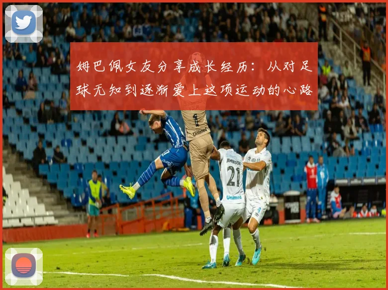 姆巴佩女友分享成长经历：从对足球无知到逐渐爱上这项运动的心路历程