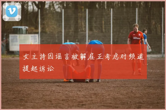 女主持因谣言被解雇正考虑对频道提起诉讼